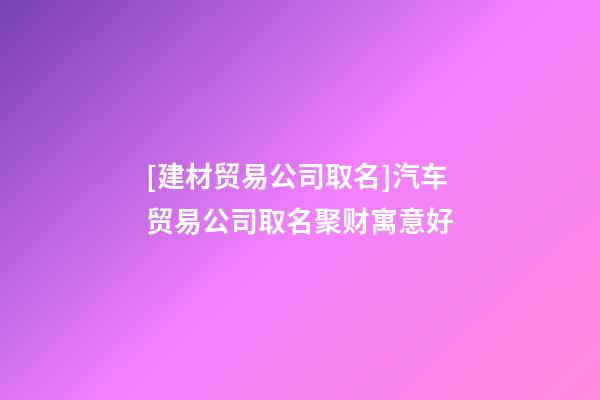 [建材贸易公司取名]汽车贸易公司取名聚财寓意好